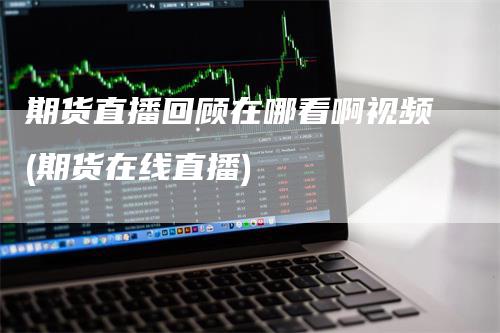 期货直播回顾在哪看啊视频(期货在线直播)