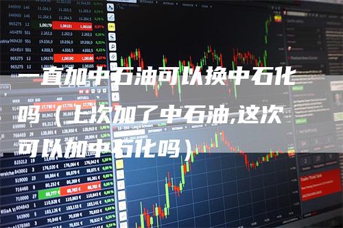 一直加中石油可以换中石化吗（上次加了中石油,这次可以加中石化吗）