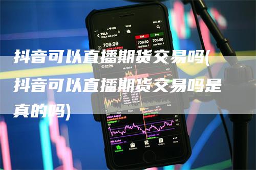 抖音可以直播期货交易吗(抖音可以直播期货交易吗是真的吗)