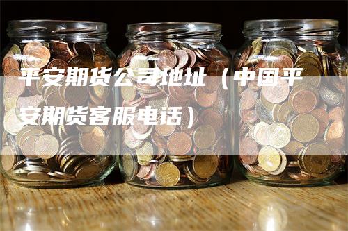 平安期货公司地址（中国平安期货客服电话）