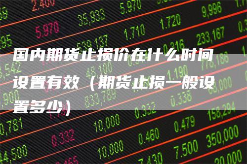 国内期货止损价在什么时间设置有效（期货止损一般设置多少）