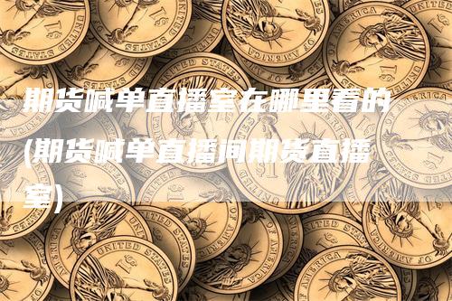 期货喊单直播室在哪里看的(期货喊单直播间期货直播室)