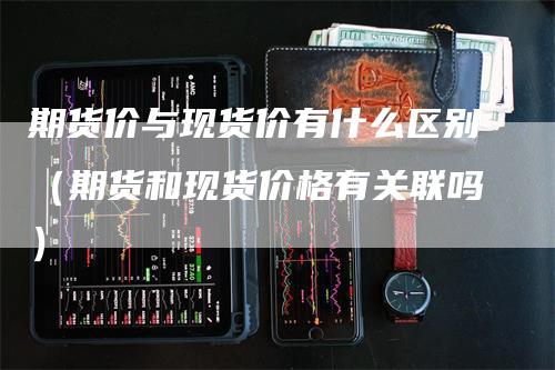 期货价与现货价有什么区别（期货和现货价格有关联吗）