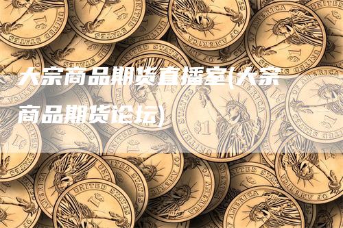 大宗商品期货直播室(大宗商品期货论坛)