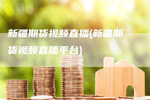 新疆期货视频直播(新疆期货视频直播平台)