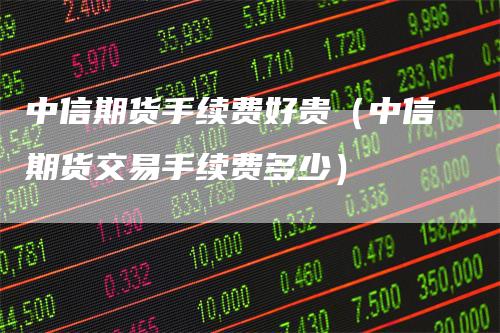 中信期货手续费好贵（中信期货交易手续费多少）