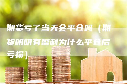 期货亏了当天会平仓吗（期货明明有盈利为什么平仓后亏损）