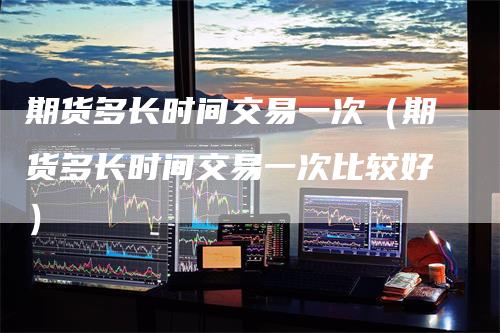 期货多长时间交易一次（期货多长时间交易一次比较好）
