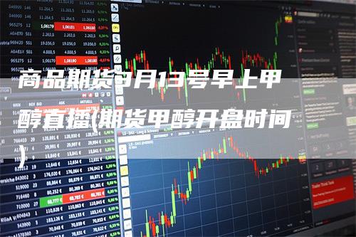 商品期货3月13号早上甲醇直播(期货甲醇开盘时间)