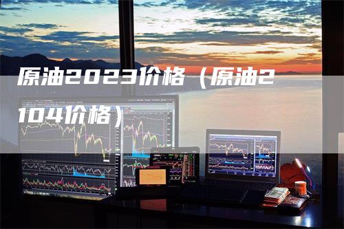 原油2023价格（原油2104价格）