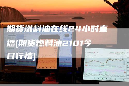 期货燃料油在线24小时直播(期货燃料油2101今日行情)