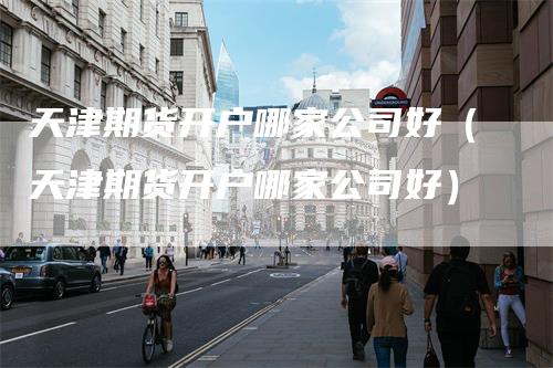 天津期货开户哪家公司好（天津期货开户哪家公司好）