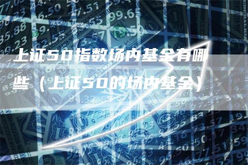 上证50指数场内基金有哪些（上证50的场内基金）