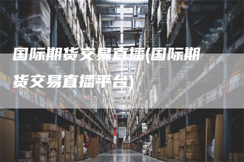 国际期货交易直播(国际期货交易直播平台)