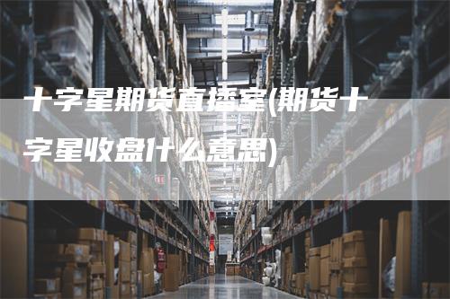十字星期货直播室(期货十字星收盘什么意思)