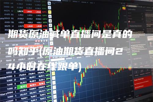 期货原油喊单直播间是真的吗知乎(原油期货直播间24小时在线跟单)
