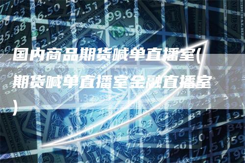 国内商品期货喊单直播室(期货喊单直播室金融直播室)