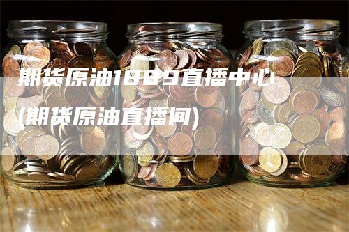 期货原油1809直播中心(期货原油直播间)