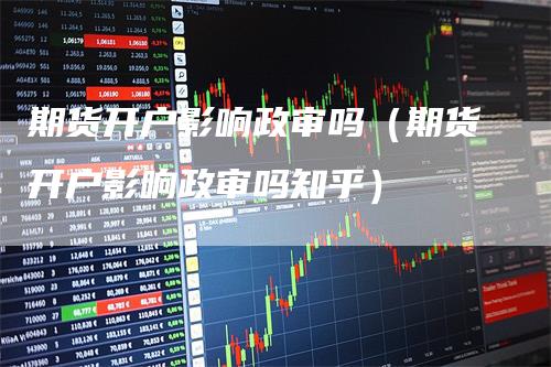 期货开户影响政审吗（期货开户影响政审吗知乎）
