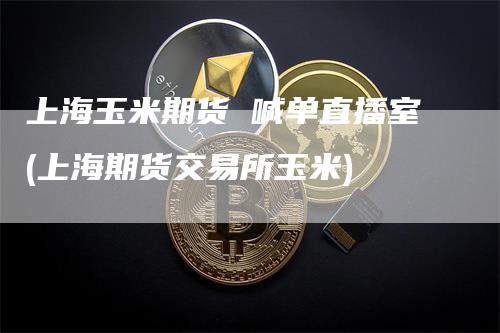 上海玉米期货 喊单直播室(上海期货交易所玉米)