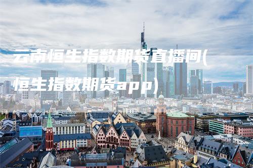 云南恒生指数期货直播间(恒生指数期货app)