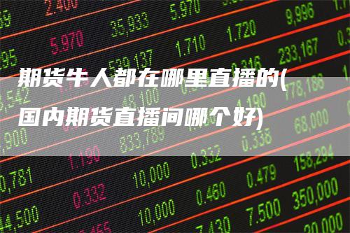 期货牛人都在哪里直播的(国内期货直播间哪个好)