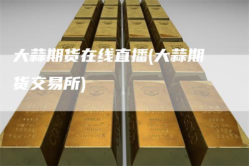 大蒜期货在线直播(大蒜期货交易所)