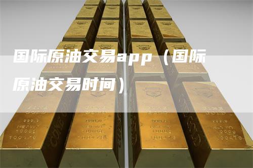 国际原油交易app（国际原油交易时间）