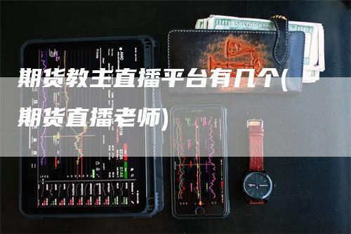 期货教主直播平台有几个(期货直播老师)