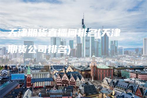天津期货直播间排名(天津期货公司排名)