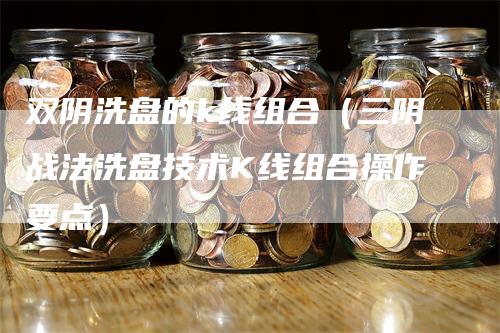 双阴洗盘的k线组合（三阴战法洗盘技术K线组合操作要点）