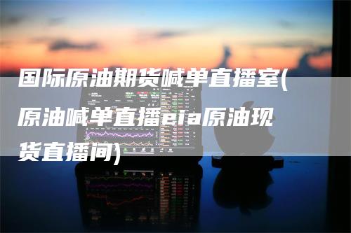 国际原油期货喊单直播室(原油喊单直播eia原油现货直播间)