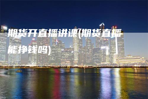 期货开直播讲课(期货直播能挣钱吗)
