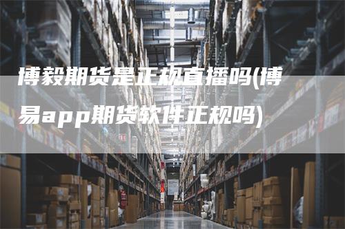 博毅期货是正规直播吗(博易app期货软件正规吗)