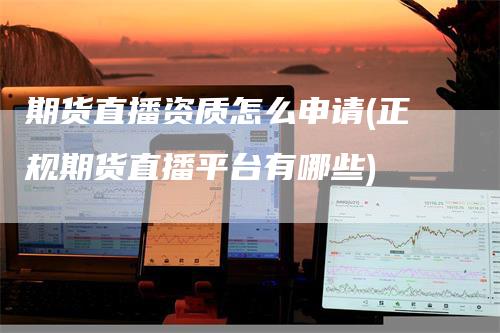 期货直播资质怎么申请(正规期货直播平台有哪些)