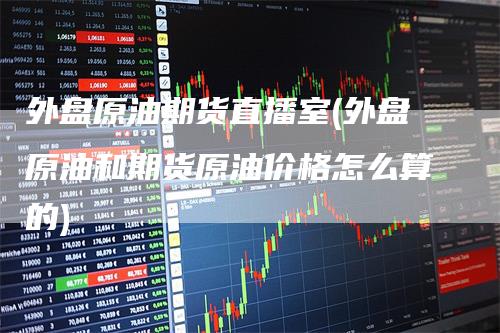 外盘原油期货直播室(外盘原油和期货原油价格怎么算的)