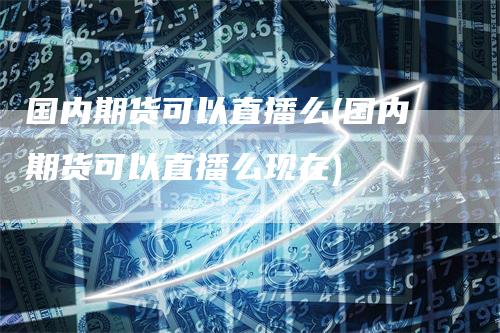 国内期货可以直播么(国内期货可以直播么现在)