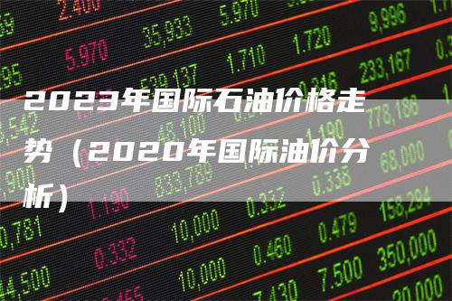 2023年国际石油价格走势（2020年国际油价分析）