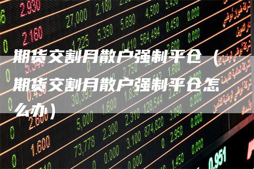 期货交割月散户强制平仓（期货交割月散户强制平仓怎么办）