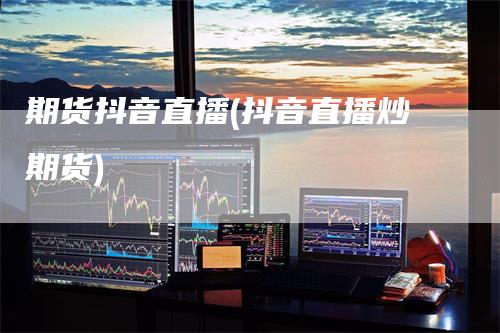 期货抖音直播(抖音直播炒期货)