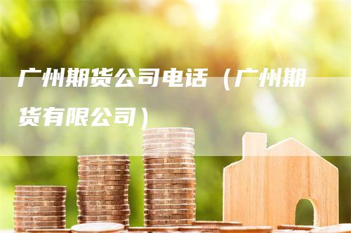 广州期货公司电话（广州期货有限公司）