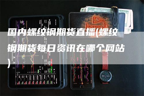 国内螺纹钢期货直播(螺纹钢期货每日资讯在哪个网站)