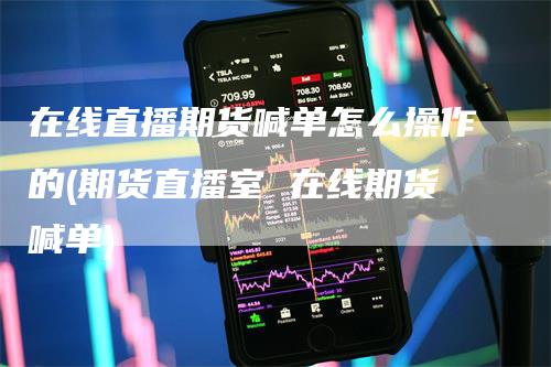 在线直播期货喊单怎么操作的(期货直播室 在线期货喊单)
