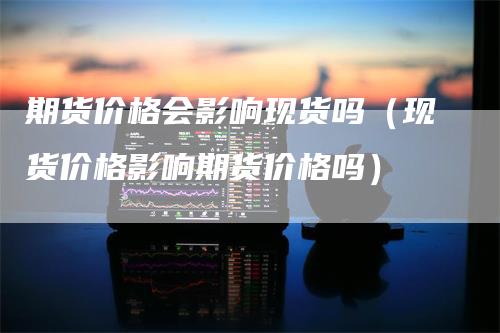 期货价格会影响现货吗（现货价格影响期货价格吗）