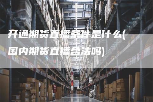 开通期货直播条件是什么(国内期货直播合法吗)