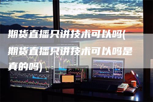 期货直播只讲技术可以吗(期货直播只讲技术可以吗是真的吗)