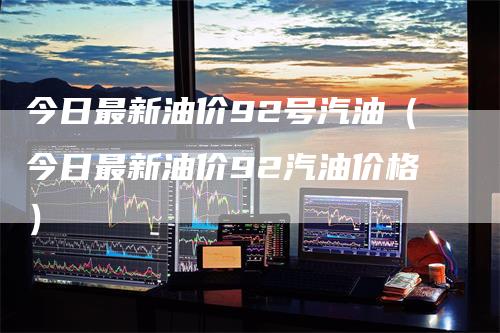 今日最新油价92号汽油（今日最新油价92汽油价格）