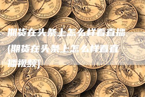 期货在头条上怎么样看直播(期货在头条上怎么样看直播视频)