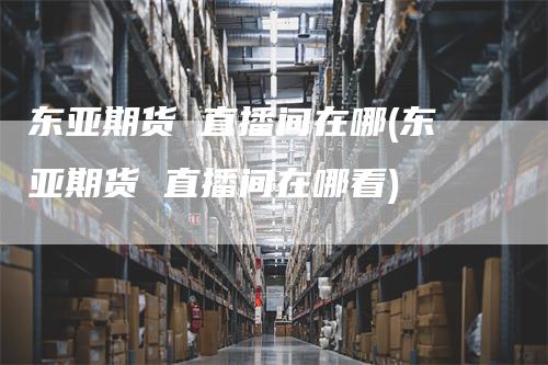 东亚期货 直播间在哪(东亚期货 直播间在哪看)