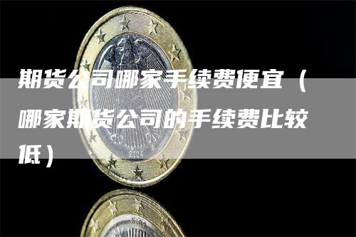 期货公司哪家手续费便宜（哪家期货公司的手续费比较低）